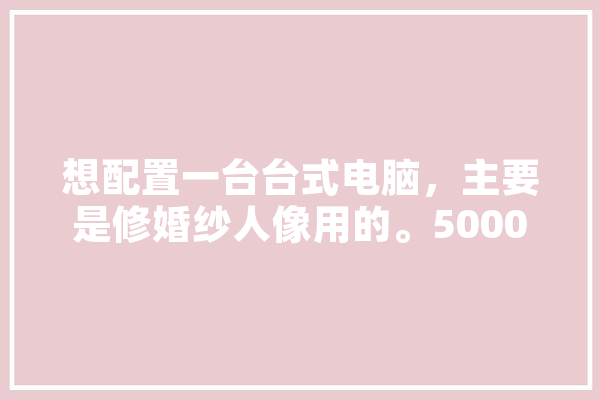 想配置一台台式电脑，主要是修婚纱人像用的。5000以下，什么配置好,人工智能芯机人 绘影字幕