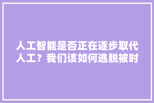 人工智能是否正在逐步取代人工？我们该如何逃脱被时代抛弃的危机,人工智能永远不可能取代人类 智能助手