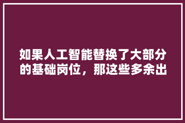 如果人工智能替换了大部分的基础岗位，那这些多余出来的剩余人口该怎么生存,人工智能hi