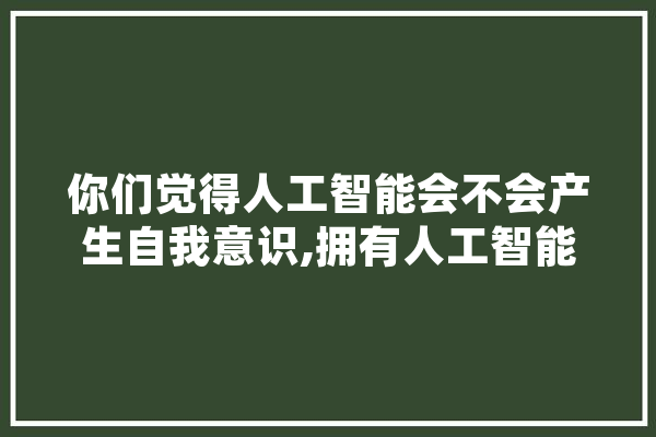 你们觉得人工智能会不会产生自我意识,拥有人工智能平台的公司