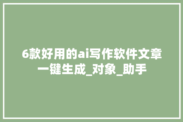 6款好用的ai写作软件文章一键生成_对象_助手