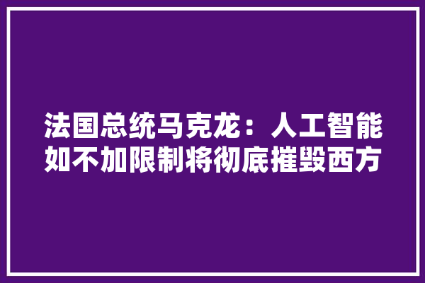 法国总统马克龙：人工智能如不加限制将彻底摧毁西方，你怎么看,人工智能叛变 AI快讯