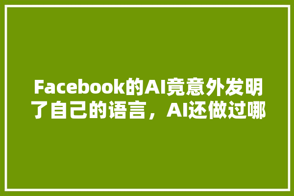 Facebook的AI竟意外发明了自己的语言，AI还做过哪些让人细思极恐的事,人工智能伪装 军事 AI快讯