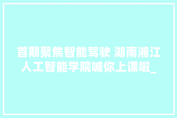 首期聚焦智能驾驶 湖南湘江人工智能学院喊你上课啦_人工智能_湘江 文字写作
