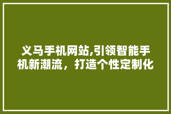 义马手机网站,引领智能手机新潮流，打造个性定制化服务 智能写作