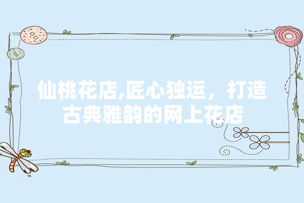 仙桃花店,匠心独运，打造古典雅韵的网上花店