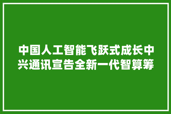 中国人工智能飞跃式成长中兴通讯宣告全新一代智算筹划_家当_范畴 智能助手