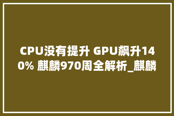 CPU没有提升 GPU飙升140% 麒麟970周全解析_麒麟_华为 AI简讯
