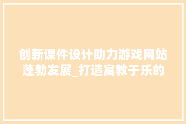 创新课件设计助力游戏网站蓬勃发展_打造寓教于乐的数字教育新平台
