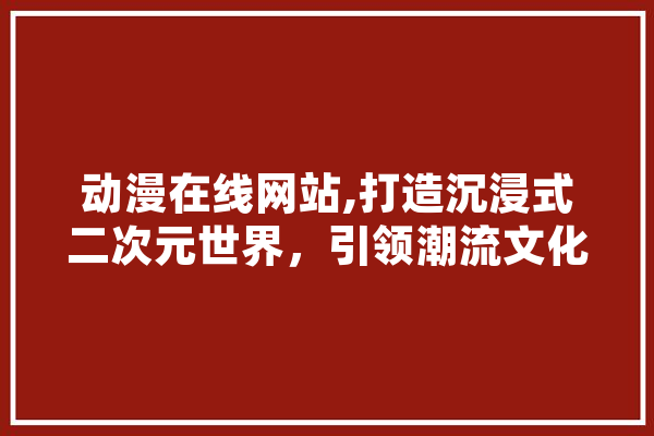 动漫在线网站,打造沉浸式二次元世界，引领潮流文化新风向
