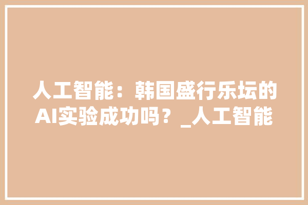 人工智能：韩国盛行乐坛的AI实验成功吗？_人工智能_的是 智能助手