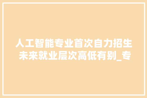 人工智能专业首次自力招生 未来就业层次高低有别_专业_人工智能 科技快讯