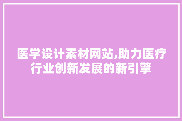 医学设计素材网站,助力医疗行业创新发展的新引擎 科技快讯