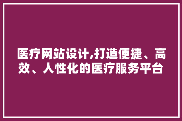 医疗网站设计,打造便捷、高效、人性化的医疗服务平台 智能写作