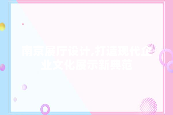南京展厅设计,打造现代企业文化展示新典范