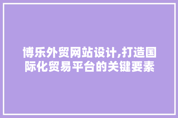 博乐外贸网站设计,打造国际化贸易平台的关键要素 智能写作
