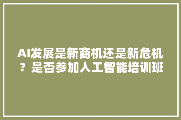 AI发展是新商机还是新危机？是否参加人工智能培训班,参加人工智能培训的收获与感悟 科技快讯
