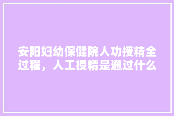 安阳妇幼保健院人功授精全过程，人工授精是通过什么方式进行的,人工智能授精的优缺点