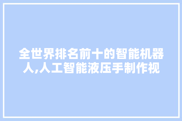 全世界排名前十的智能机器人,人工智能液压手制作视频 智能助手