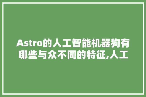 Astro的人工智能机器狗有哪些与众不同的特征,人工智能 狗