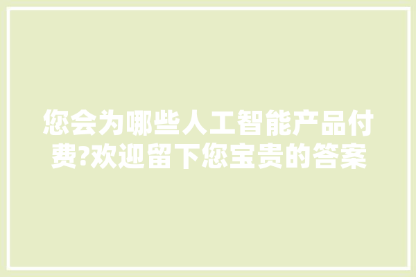 您会为哪些人工智能产品付费?欢迎留下您宝贵的答案,人工智能购买版权多少钱啊 智能写作