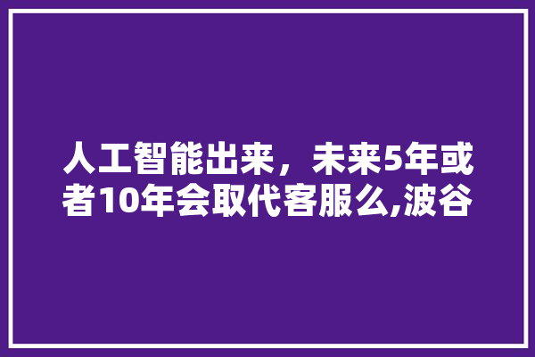 人工智能出来，未来5年或者10年会取代客服么,波谷人工智能招聘 云服务