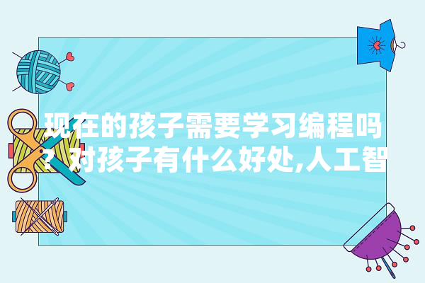现在的孩子需要学习编程吗？对孩子有什么好处,人工智能ml 绘影字幕