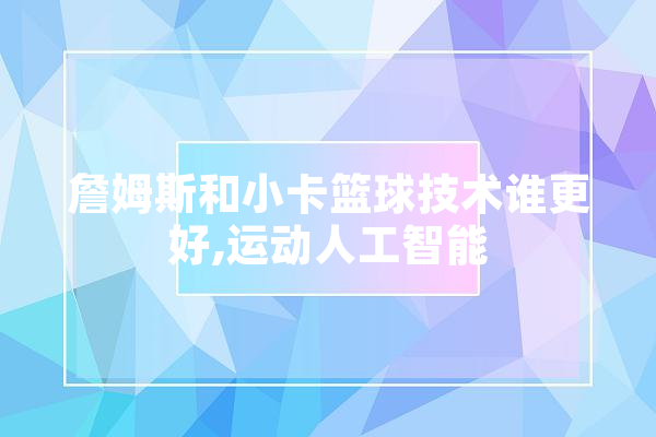 詹姆斯和小卡篮球技术谁更好,运动人工智能