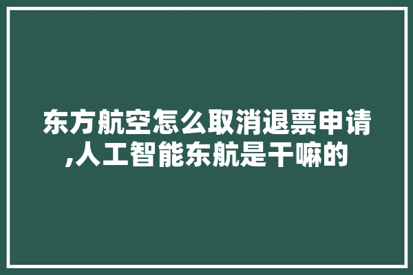 东方航空怎么取消退票申请,人工智能东航是干嘛的 智能问答