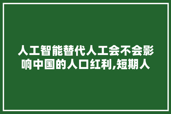 人工智能替代人工会不会影响中国的人口红利,短期人工智能培训 文字写作