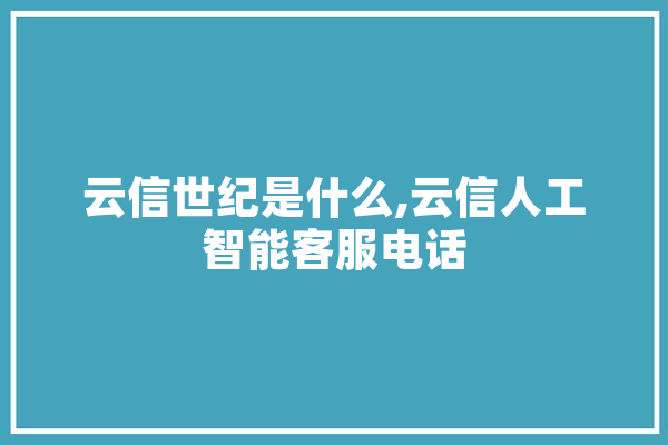 云信世纪是什么,云信人工智能客服电话 科技快讯