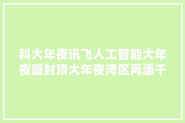 科大年夜讯飞人工智能大年夜厦封顶大年夜湾区再添千亿市值的科技巨擘总部_科年夜_人工智能 文字写作