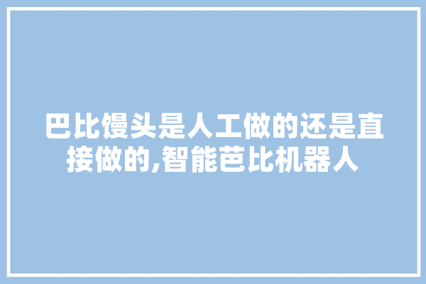 巴比馒头是人工做的还是直接做的,智能芭比机器人 智能写作