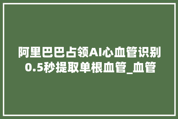 阿里巴巴占领AI心血管识别 0.5秒提取单根血管_血管_阿里