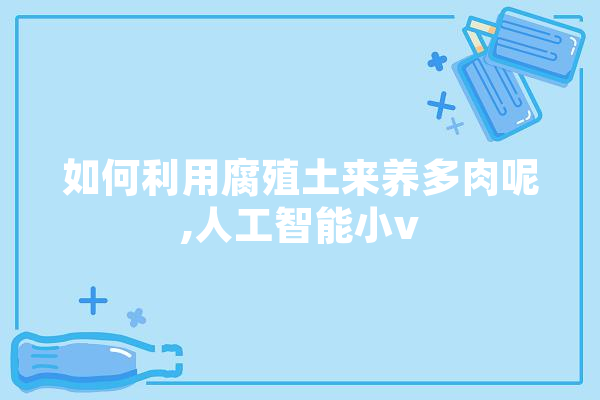 如何利用腐殖土来养多肉呢,人工智能小v 智能写作