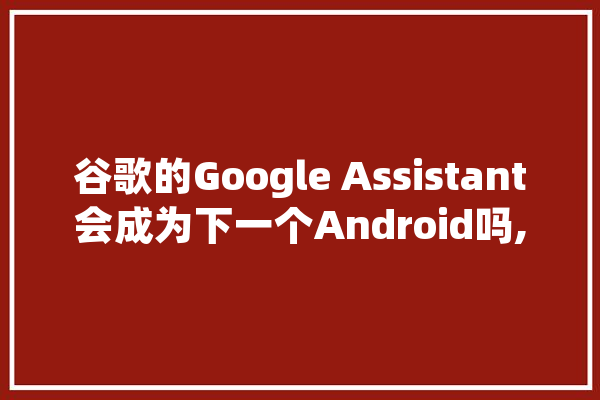 谷歌的Google Assistant会成为下一个Android吗,GA人工智能 AI快讯