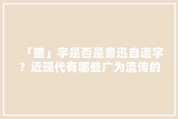 「猹」字是否是鲁迅自造字？近现代有哪些广为流传的新造字,