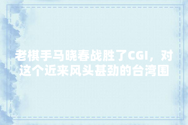 老棋手马晓春战胜了CGI，对这个近来风头甚劲的台湾围棋AI，应该如何评价,海峡人工智能科技有限公司