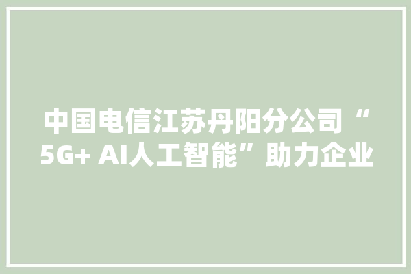 中国电信江苏丹阳分公司“5G+ AI人工智能”助力企业全信息智能化分娩_中国电信_丹阳