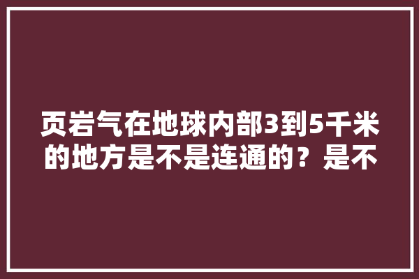 页岩气在地球内部3到5千米的地方是不是连通的？是不是我家田地下只要够深也有页岩气,人工智能压缩 AI简讯