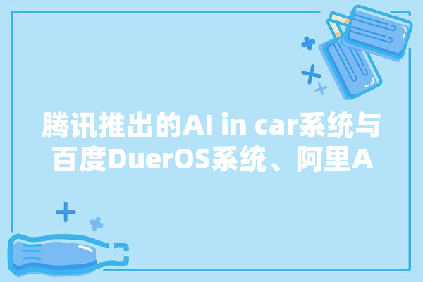 腾讯推出的AI in car系统与百度DuerOS系统、阿里AliOS系统差异何在,人工智能合资企业 智能问答