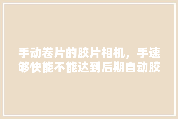 手动卷片的胶片相机，手速够快能不能达到后期自动胶片单反的连拍速度,人工智能练手项目