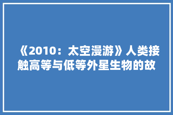 《2010：太空漫游》人类接触高等与低等外星生物的故事_木星_石碑