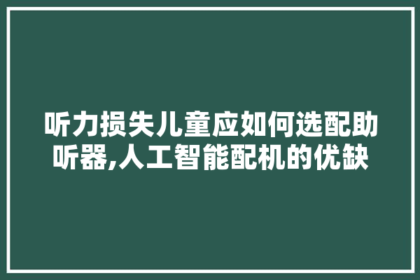 听力损失儿童应如何选配助听器,人工智能配机的优缺点