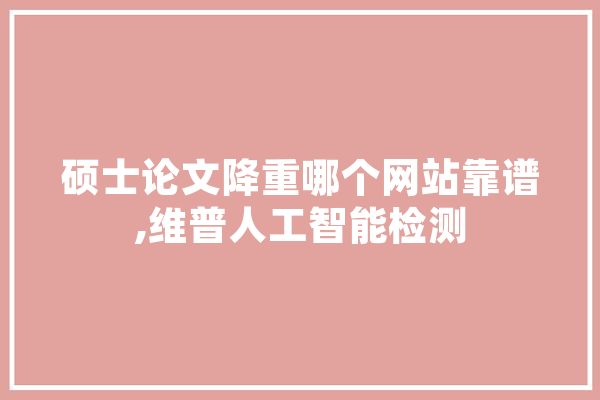 硕士论文降重哪个网站靠谱,维普人工智能检测