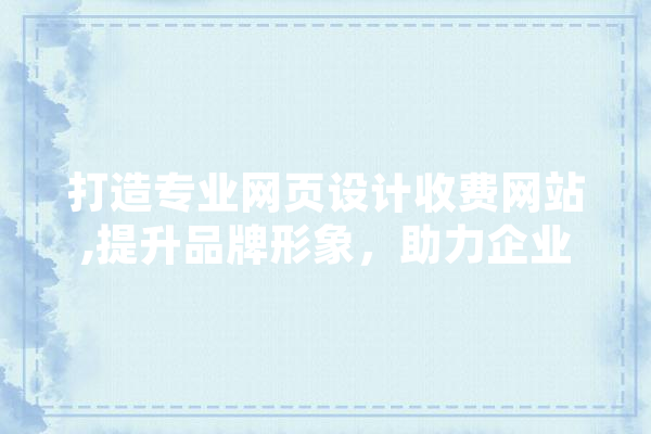 打造专业网页设计收费网站,提升品牌形象，助力企业腾飞 智能问答