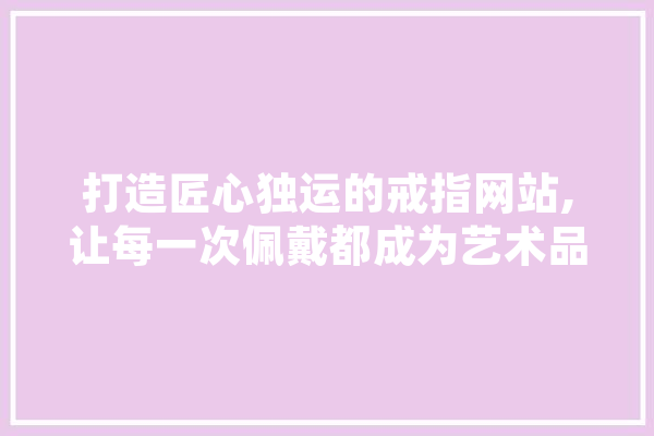 打造匠心独运的戒指网站,让每一次佩戴都成为艺术品之旅 计算机