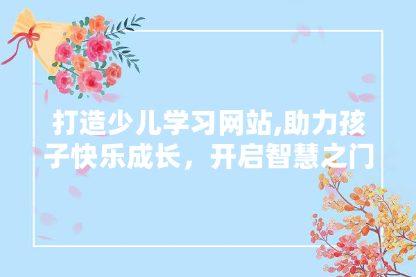 打造少儿学习网站,助力孩子快乐成长，开启智慧之门 智能助手