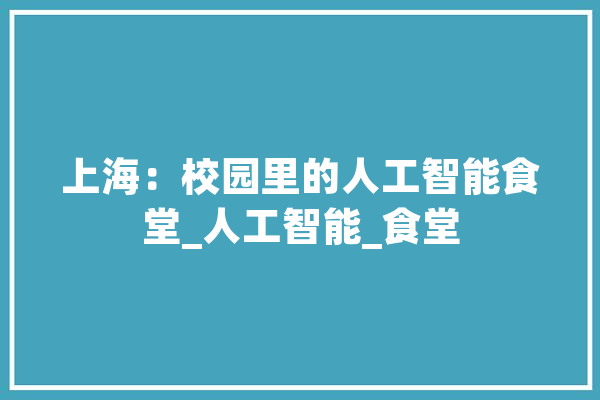 上海：校园里的人工智能食堂_人工智能_食堂 智能助手