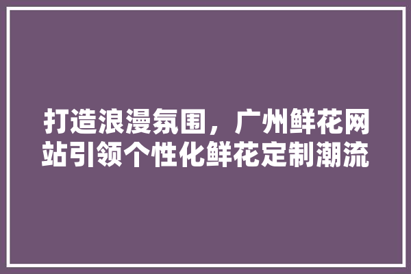 打造浪漫氛围，广州鲜花网站引领个性化鲜花定制潮流 科技快讯